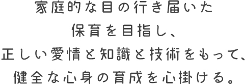 家庭的な目の行き届いた 保育を目指し、 正しい愛情と知識と技術をもって、 健全な心身の育成を心掛ける。 家庭的な目の行き届いた 保育を目指し、 正しい愛情と知識と技術をもって、 健全な心身の育成を心掛ける。
